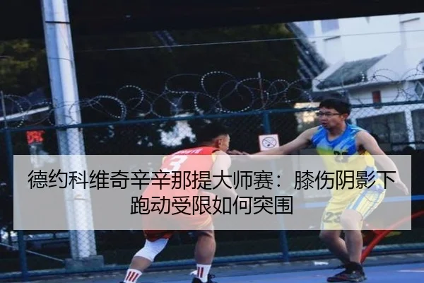德约科维奇辛辛那提大师赛：膝伤阴影下跑动受限如何突围